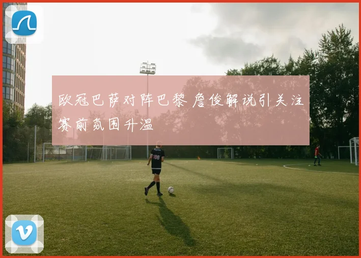 欧冠巴萨对阵巴黎 詹俊解说引关注赛前氛围升温
