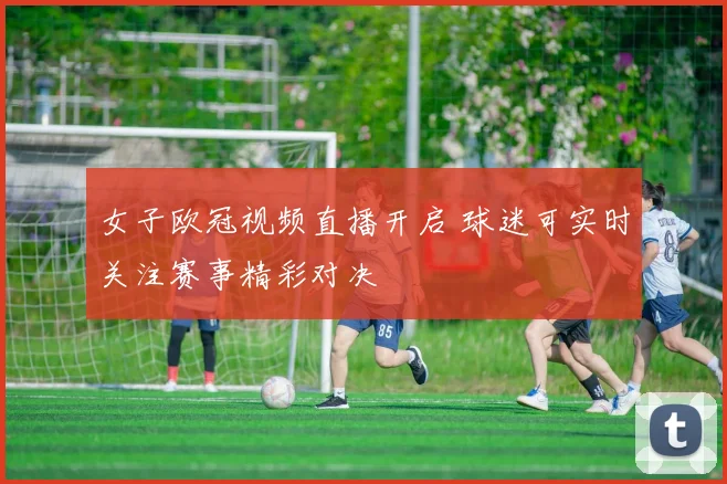 女子欧冠视频直播开启 球迷可实时关注赛事精彩对决