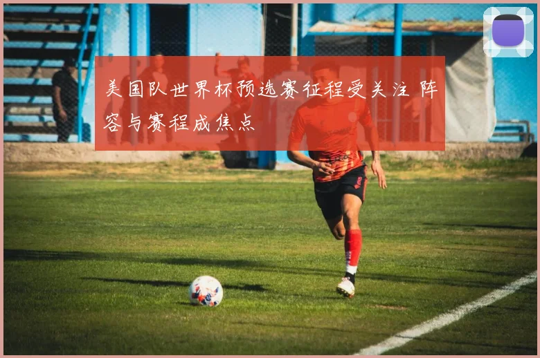 美国队世界杯预选赛征程受关注 阵容与赛程成焦点