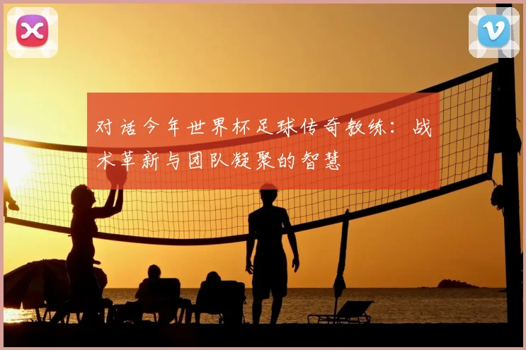 对话今年世界杯足球传奇教练：战术革新与团队凝聚的智慧