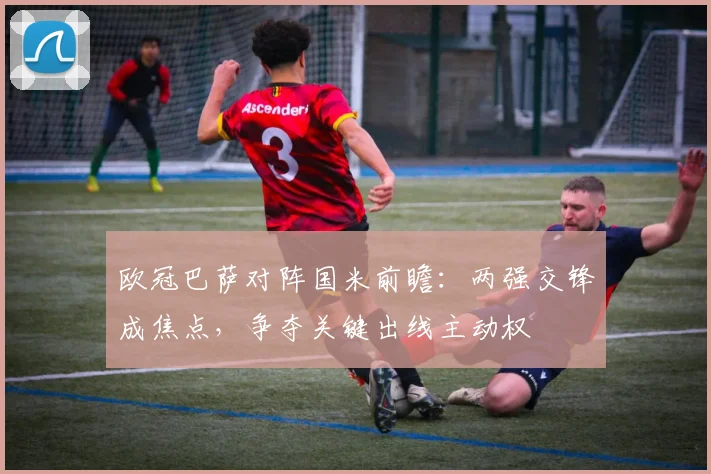 欧冠巴萨对阵国米前瞻:两强交锋成焦点,争夺关键出线主动权