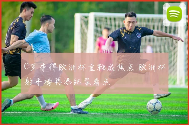 C罗夺得欧洲杯金靴成焦点 欧洲杯射手榜再添纪录看点