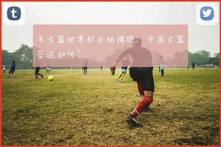 年女篮世界杯分组揭晓:中国女篮签运如何?