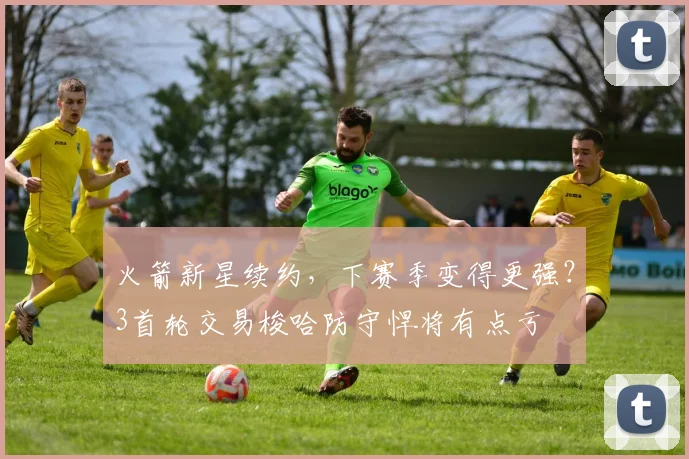 火箭新星续约,下赛季变得更强?3首轮交易梭哈防守悍将有点亏