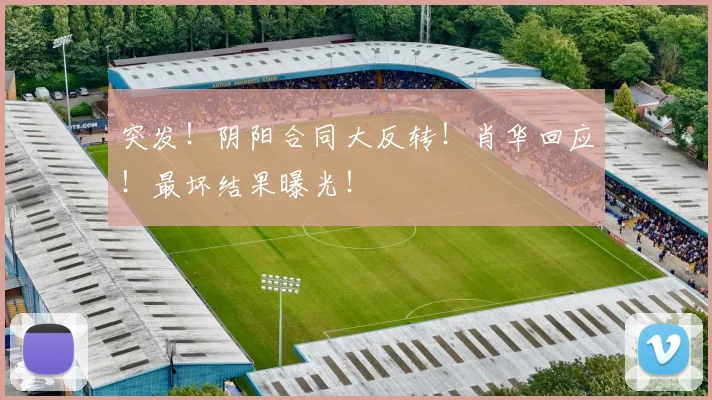 突发！阴阳合同大反转！肖华回应！最坏结果曝光！
