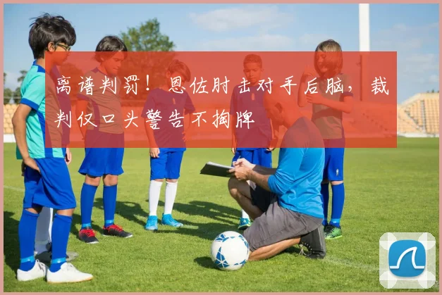 离谱判罚!恩佐肘击对手后脑,裁判仅口头警告不掏牌