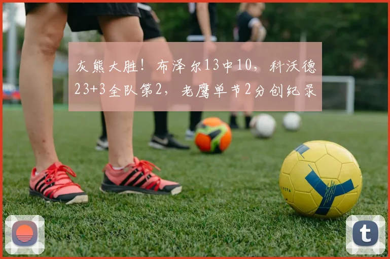 灰熊大胜！布泽尔13中10，科沃德23+3全队第2，老鹰单节2分创纪录