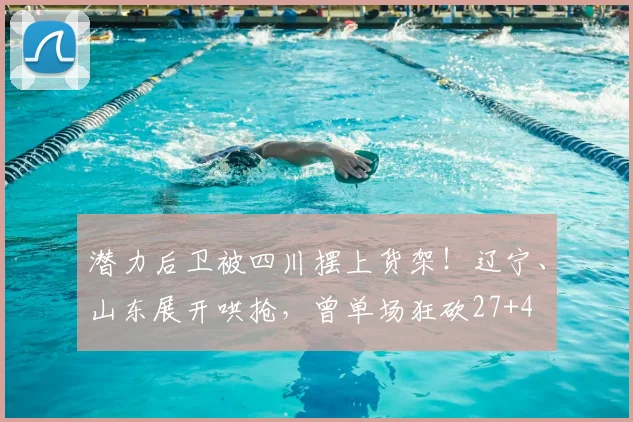 潜力后卫被四川摆上货架！辽宁、山东展开哄抢，曾单场狂砍27+4