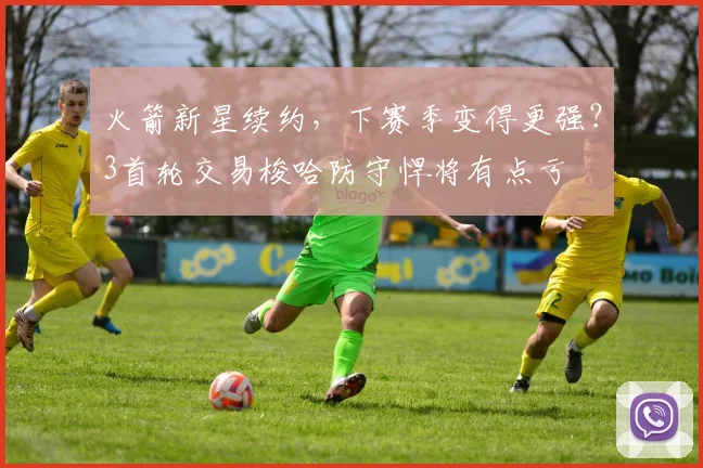 火箭新星续约,下赛季变得更强?3首轮交易梭哈防守悍将有点亏
