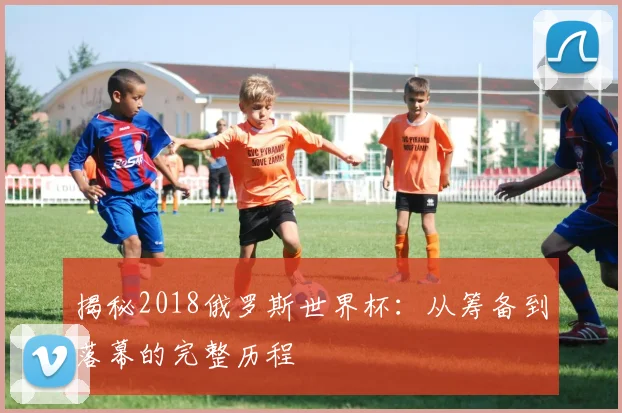 揭秘2018俄罗斯世界杯:从筹备到落幕的完整历程