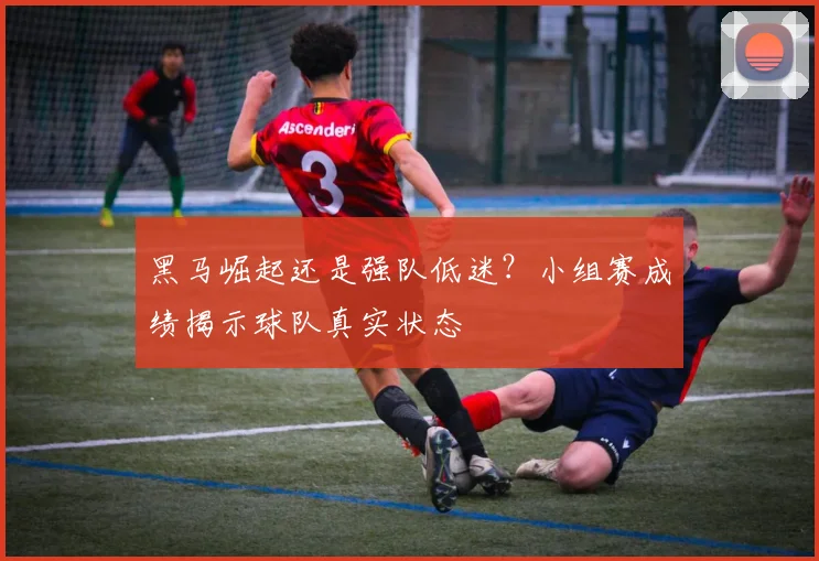 黑马崛起还是强队低迷？小组赛成绩揭示球队真实状态