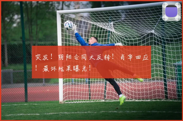 突发!阴阳合同大反转!肖华回应!最坏结果曝光!