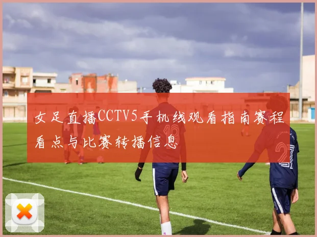 女足直播CCTV5手机线观看指南赛程看点与比赛转播信息