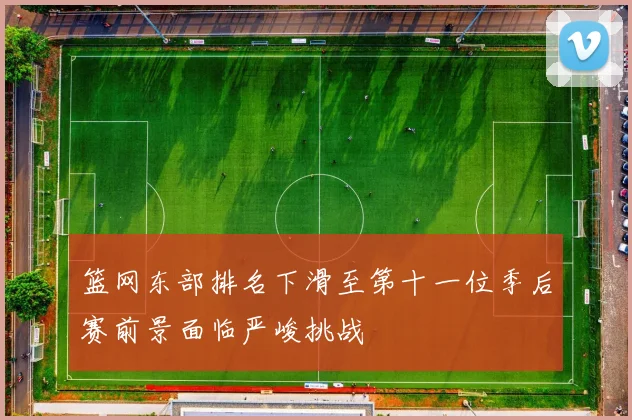 篮网东部排名下滑至第十一位季后赛前景面临严峻挑战