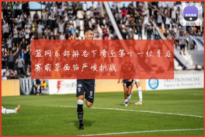 篮网东部排名下滑至第十一位季后赛前景面临严峻挑战