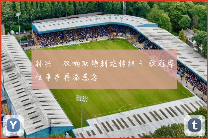 孙兴慜双响助热刺逆转纽卡 欧冠席位争夺再添悬念