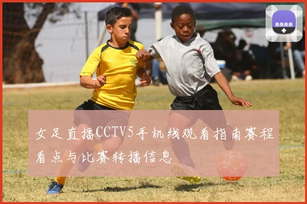 女足直播CCTV5手机线观看指南赛程看点与比赛转播信息
