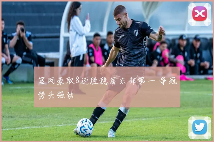 篮网豪取8连胜稳居东部第一 争冠势头强劲