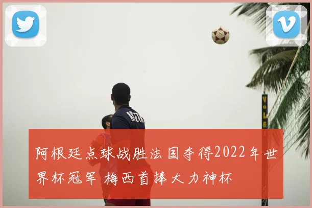 阿根廷点球战胜法国夺得2022年世界杯冠军 梅西首捧大力神杯