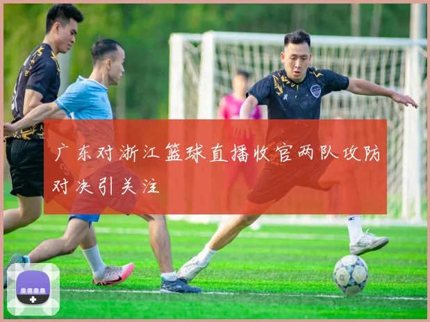 广东对浙江篮球直播收官两队攻防对决引关注