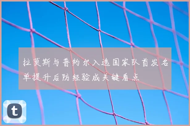 拉莫斯与普约尔入选国家队首发名单提升后防经验成关键看点