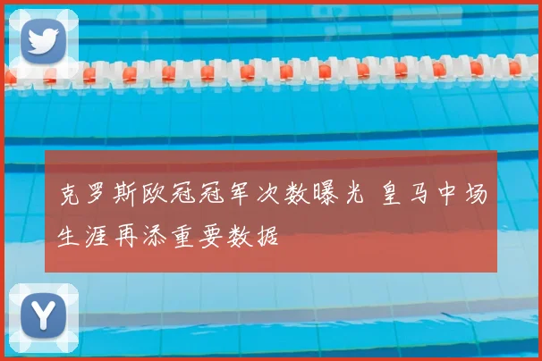 克罗斯欧冠冠军次数曝光 皇马中场生涯再添重要数据