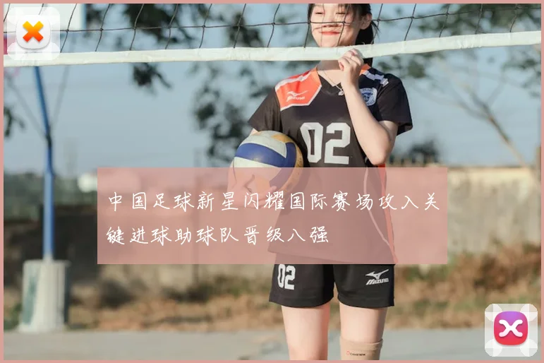 中国足球新星闪耀国际赛场攻入关键进球助球队晋级八强