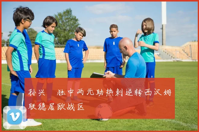 孙兴慜独中两元助热刺逆转西汉姆联稳居欧战区