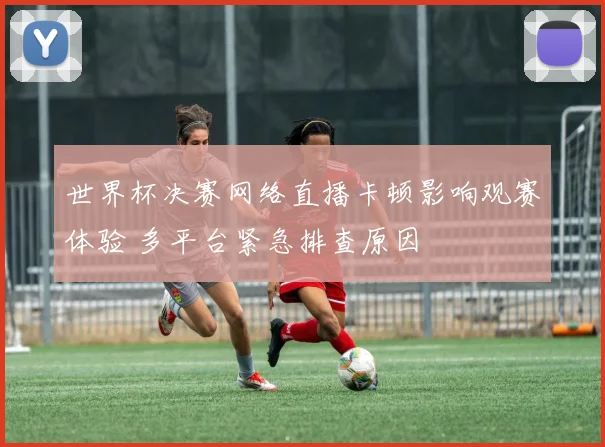 世界杯决赛网络直播卡顿影响观赛体验 多平台紧急排查原因