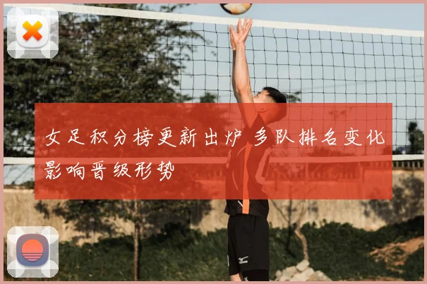 女足积分榜更新出炉 多队排名变化影响晋级形势