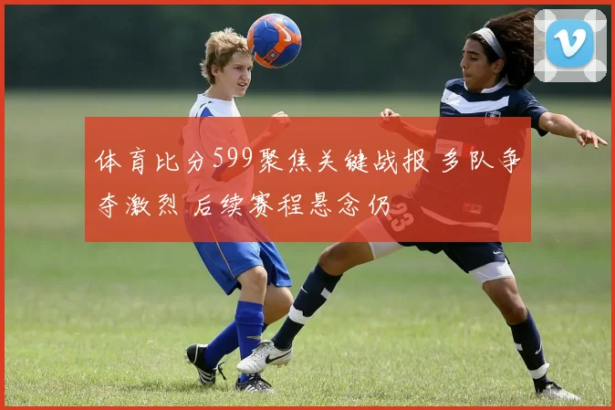 体育比分599聚焦关键战报 多队争夺激烈 后续赛程悬念仍