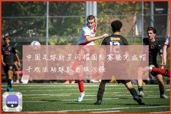 中国足球新星闪耀国际赛场完成帽子戏法助球队晋级八强