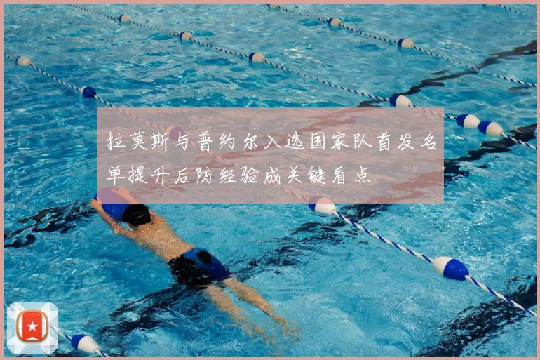 拉莫斯与普约尔入选国家队首发名单提升后防经验成关键看点