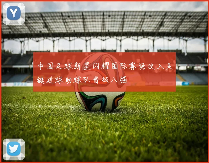 中国足球新星闪耀国际赛场攻入关键进球助球队晋级八强