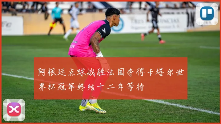阿根廷点球战胜法国夺得卡塔尔世界杯冠军终结十二年等待