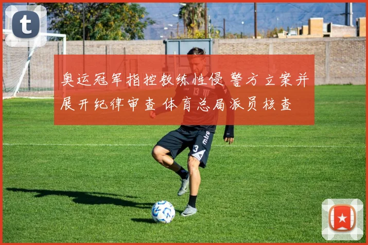 奥运冠军指控教练性侵 警方立案并展开纪律审查 体育总局派员核查